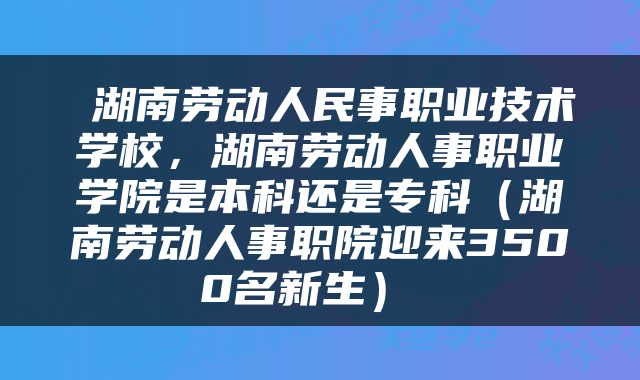  湖南劳动人民事职业技术学校，湖南劳动人事职业学院是本科还是专科（湖南劳动人事职院迎来3500名新生） 
