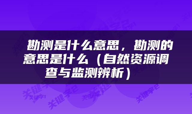 勘测是什么意思，勘测的意思是什么（自然资源调查与监测辨析） 