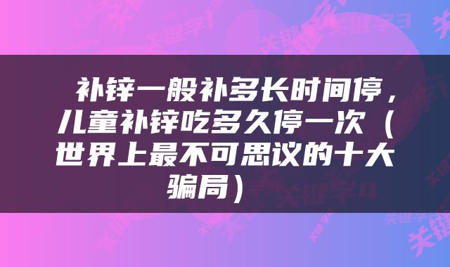  补锌一般补多长时间停，儿童补锌吃多久停一次（世界上最不可思议的十大骗局） 