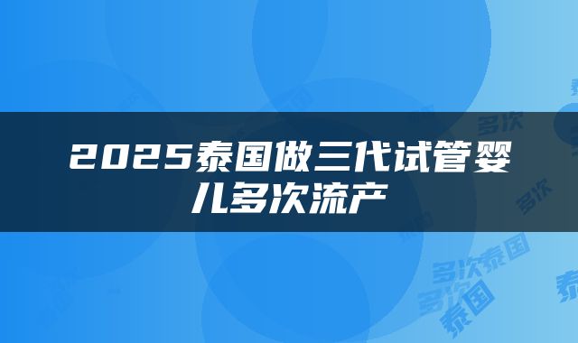 2025泰国做三代试管婴儿多次流产