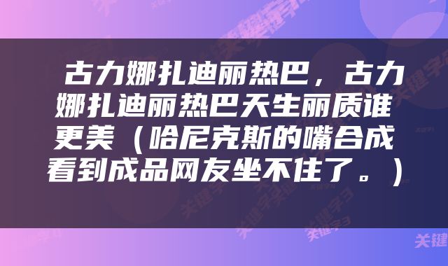  古力娜扎迪丽热巴，古力娜扎迪丽热巴天生丽质谁更美（哈尼克斯的嘴合成看到成品网友坐不住了。） 