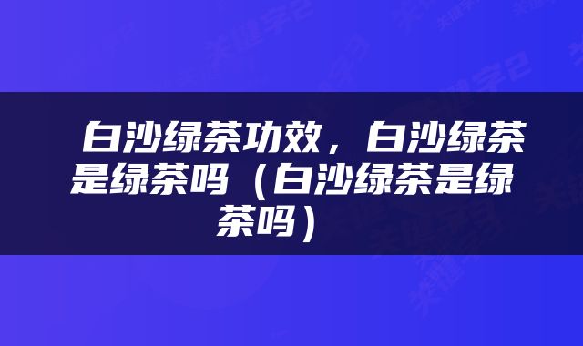  白沙绿茶功效，白沙绿茶是绿茶吗（白沙绿茶是绿茶吗） 