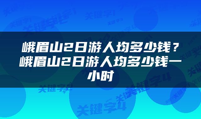 峨眉山2日游人均多少钱？峨眉山2日游人均多少钱一小时