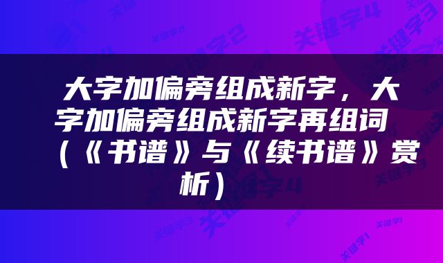  大字加偏旁组成新字，大字加偏旁组成新字再组词（《书谱》与《续书谱》赏析） 