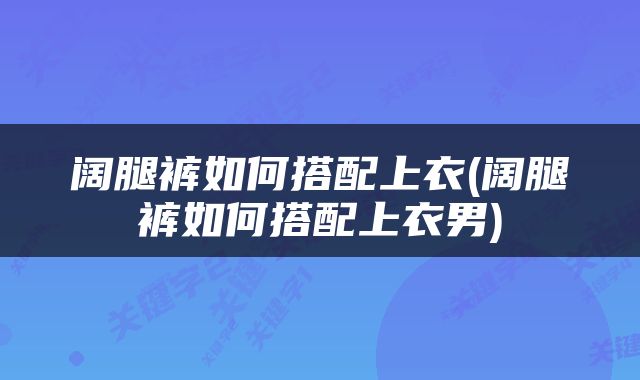 阔腿裤如何搭配上衣(阔腿裤如何搭配上衣男)