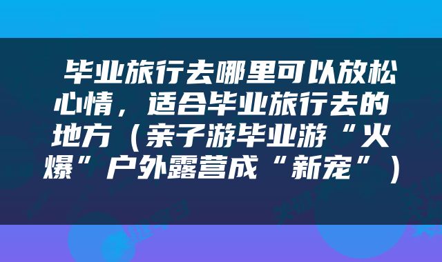 毕业旅行去哪里可以放松心情，适合毕业旅行去的地方（亲子游毕业游“火爆”户外露营成“新宠”） 