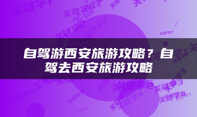 自驾游西安旅游攻略？自驾去西安旅游攻略