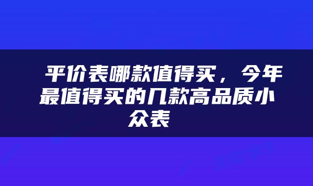  平价表哪款值得买，今年最值得买的几款高品质小众表 