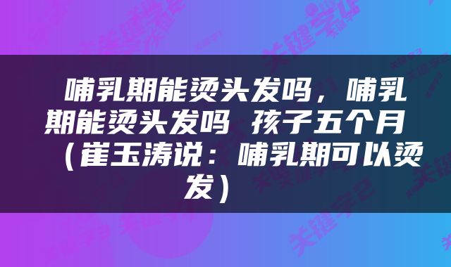  哺乳期能烫头发吗，哺乳期能烫头发吗 孩子五个月（崔玉涛说：哺乳期可以烫发） 