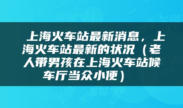  上海火车站最新消息，上海火车站最新的状况（老人带男孩在上海火车站候车厅当众小便） 