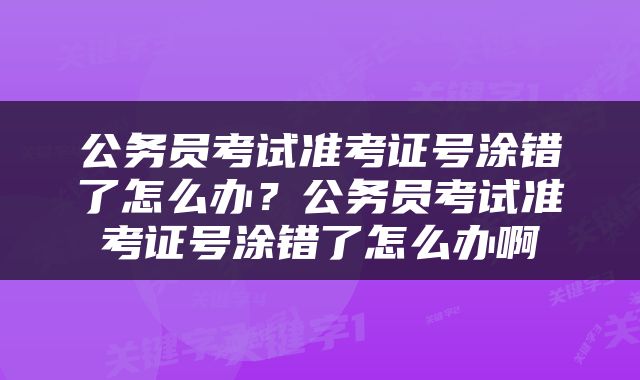 公务员考试准考证号涂错了怎么办？公务员考试准考证号涂错了怎么办啊