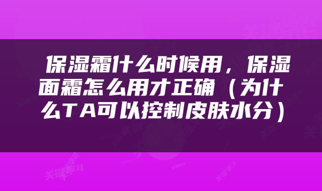  保湿霜什么时候用，保湿面霜怎么用才正确（为什么TA可以控制皮肤水分） 