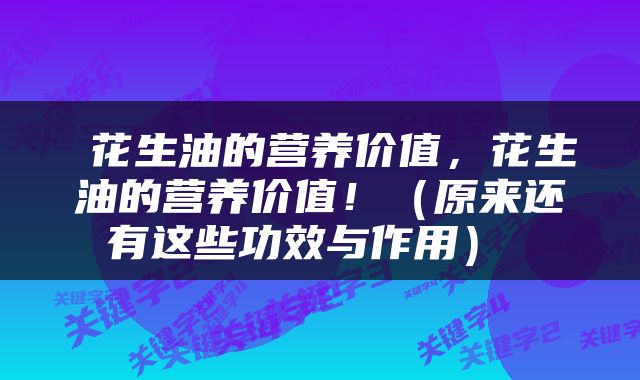  花生油的营养价值，花生油的营养价值！（原来还有这些功效与作用） 