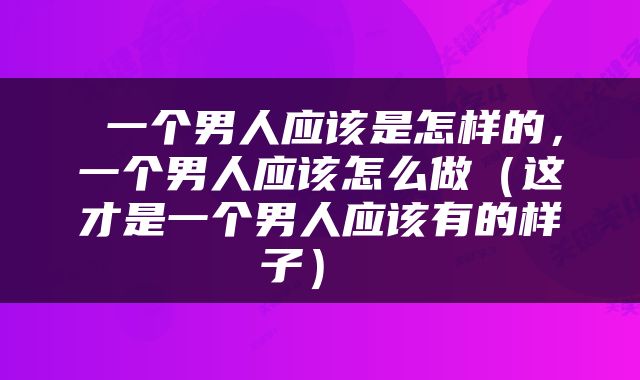  一个男人应该是怎样的，一个男人应该怎么做（这才是一个男人应该有的样子） 