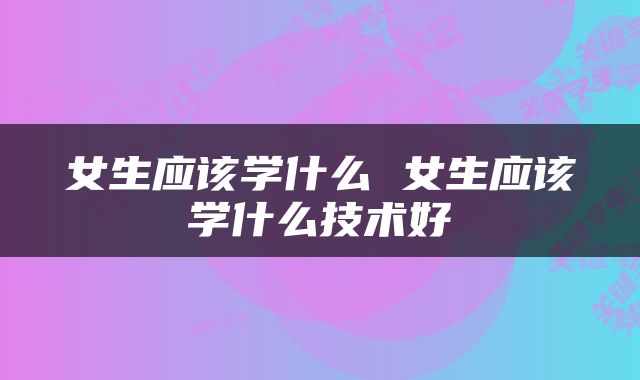 女生应该学什么 女生应该学什么技术好