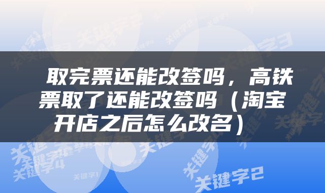  取完票还能改签吗，高铁票取了还能改签吗（淘宝开店之后怎么改名） 