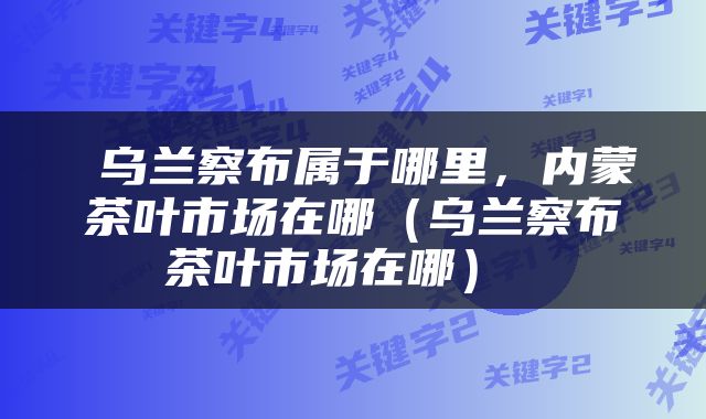  乌兰察布属于哪里，内蒙茶叶市场在哪（乌兰察布茶叶市场在哪） 