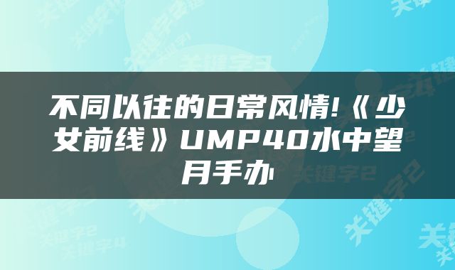 不同以往的日常风情!《少女前线》UMP40水中望月手办