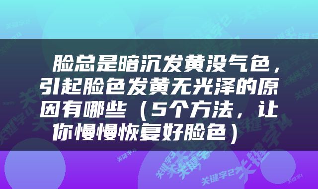  脸总是暗沉发黄没气色，引起脸色发黄无光泽的原因有哪些（5个方法，让你慢慢恢复好脸色） 