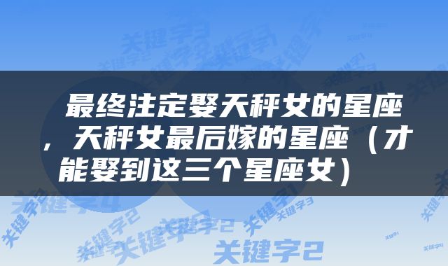  最终注定娶天秤女的星座，天秤女最后嫁的星座（才能娶到这三个星座女） 