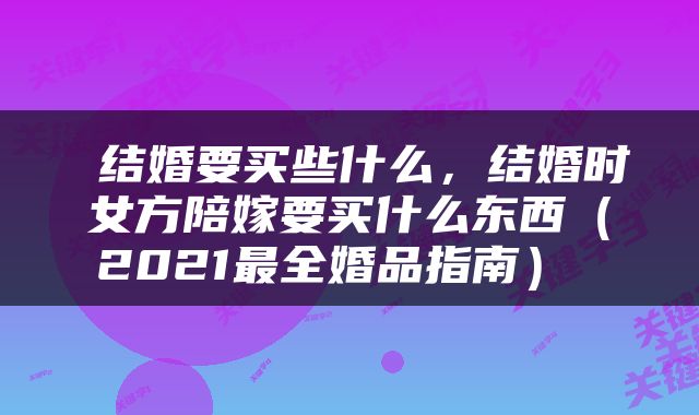  结婚要买些什么，结婚时女方陪嫁要买什么东西（2021最全婚品指南） 