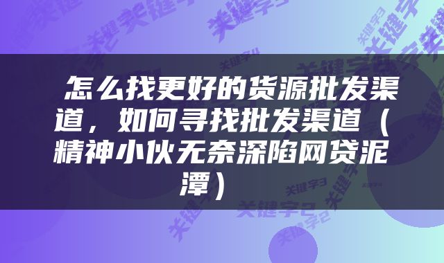  怎么找更好的货源批发渠道，如何寻找批发渠道（精神小伙无奈深陷网贷泥潭） 