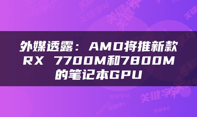 外媒透露：AMD将推新款RX 7700M和7800M的笔记本GPU