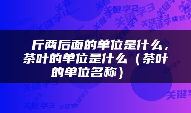  斤两后面的单位是什么，茶叶的单位是什么（茶叶的单位名称） 