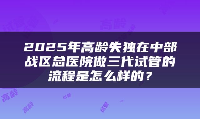 2025年高龄失独在中部战区总医院做三代试管的流程是怎么样的?