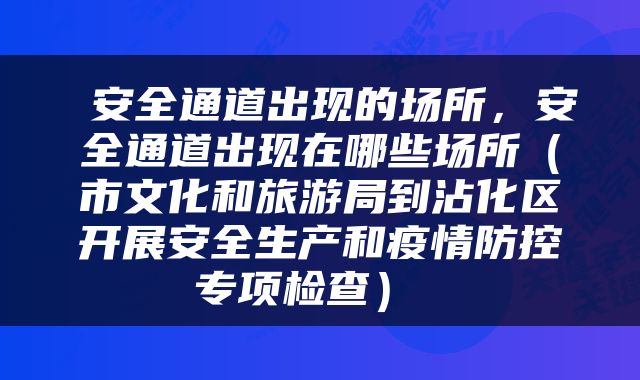  安全通道出现的场所，安全通道出现在哪些场所（市文化和旅游局到沾化区开展安全生产和疫情防控专项检查） 