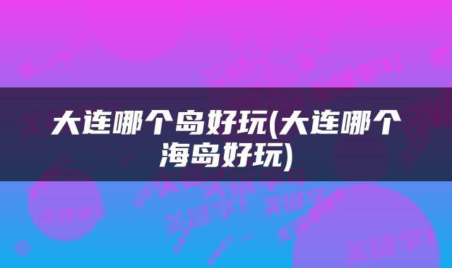 大连哪个岛好玩(大连哪个海岛好玩)