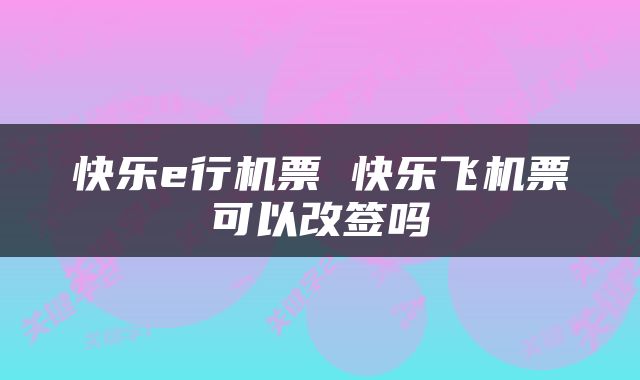 快乐e行机票 快乐飞机票可以改签吗