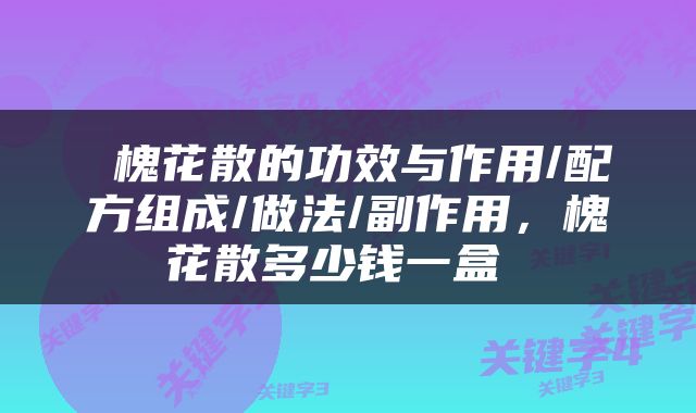  槐花散的功效与作用/配方组成/做法/副作用，槐花散多少钱一盒 