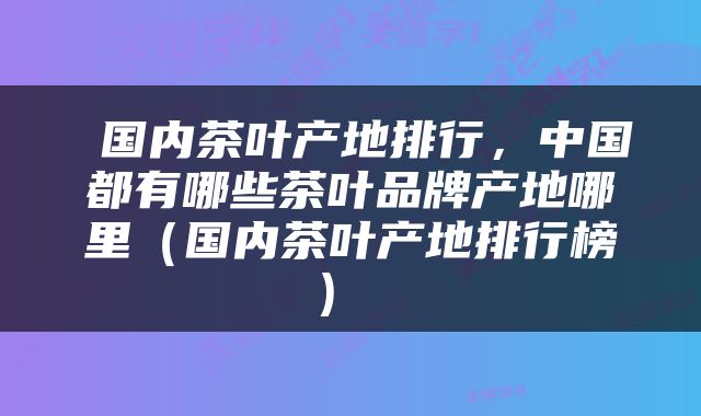  国内茶叶产地排行，中国都有哪些茶叶品牌产地哪里（国内茶叶产地排行榜） 