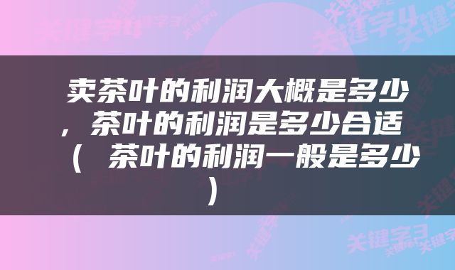  卖茶叶的利润大概是多少，茶叶的利润是多少合适（ 茶叶的利润一般是多少） 