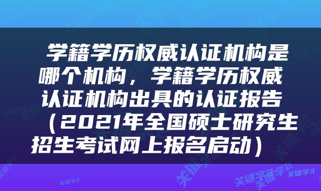  学籍学历权威认证机构是哪个机构，学籍学历权威认证机构出具的认证报告（2021年全国硕士研究生招生考试网上报名启动） 