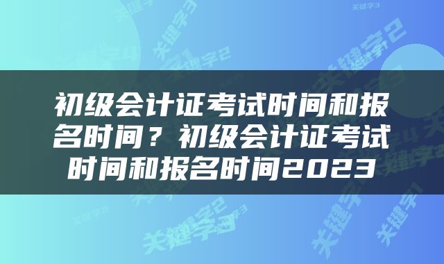 初级会计证考试时间和报名时间？初级会计证考试时间和报名时间2023