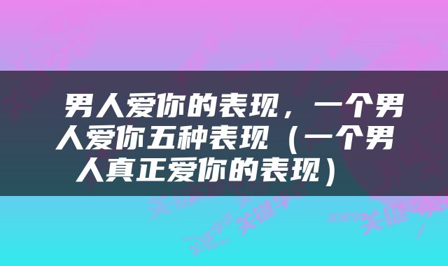  男人爱你的表现，一个男人爱你五种表现（一个男人真正爱你的表现） 
