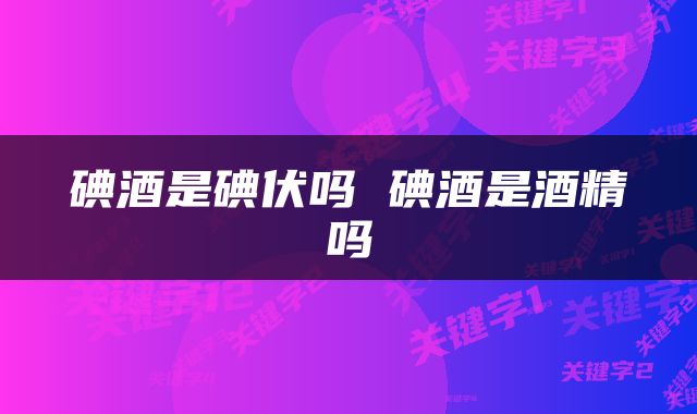 碘酒是碘伏吗 碘酒是酒精吗