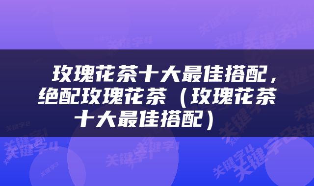  玫瑰花茶十大最佳搭配，绝配玫瑰花茶（玫瑰花茶十大最佳搭配） 