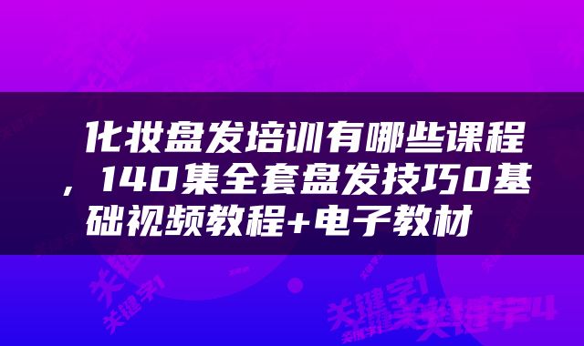  化妆盘发培训有哪些课程，140集全套盘发技巧0基础视频教程+电子教材 