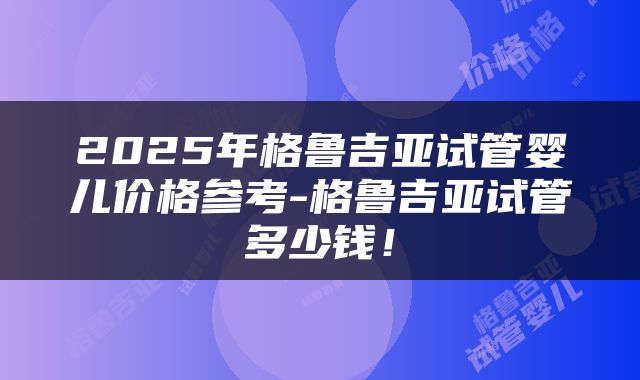 2025年格鲁吉亚试管婴儿价格参考-格鲁吉亚试管多少钱！
