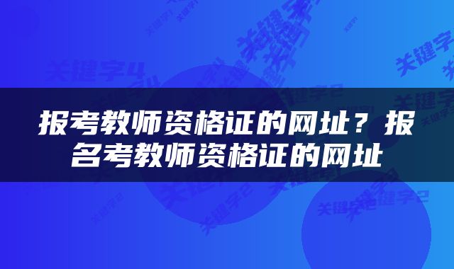 报考教师资格证的网址？报名考教师资格证的网址