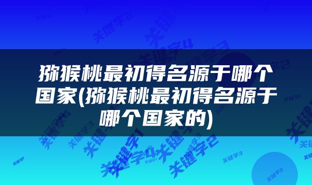 猕猴桃最初得名源于哪个国家(猕猴桃最初得名源于哪个国家的)