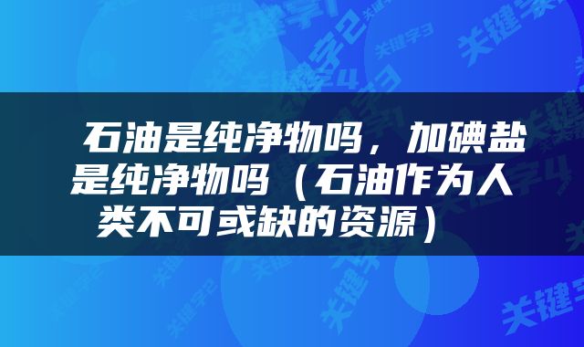 石油是纯净物吗，加碘盐是纯净物吗（石油作为人类不可或缺的资源） 