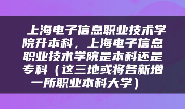  上海电子信息职业技术学院升本科，上海电子信息职业技术学院是本科还是专科（这三地或将各新增一所职业本科大学） 