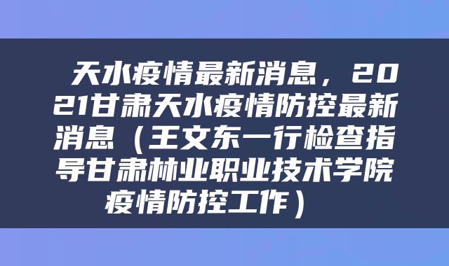  天水疫情最新消息，2021甘肃天水疫情防控最新消息（王文东一行检查指导甘肃林业职业技术学院疫情防控工作） 