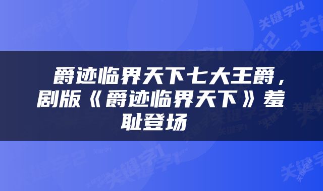  爵迹临界天下七大王爵，剧版《爵迹临界天下》羞耻登场 