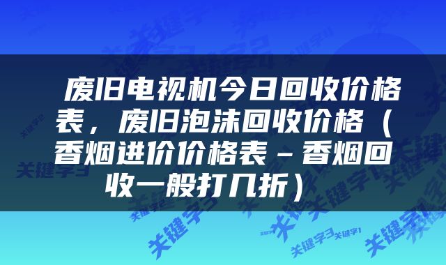  废旧电视机今日回收价格表，废旧泡沫回收价格（香烟进价价格表–香烟回收一般打几折） 