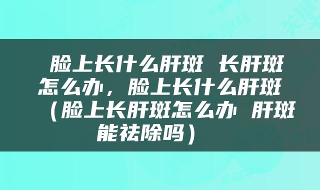  脸上长什么肝斑 长肝斑怎么办，脸上长什么肝斑（脸上长肝斑怎么办 肝斑能祛除吗） 